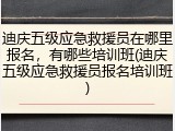 迪庆五级应急救援员在哪里报名,有哪些培训班(迪庆五级应急救援员报名培训班)