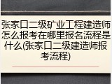 张家口二级矿业工程建造师怎么报考在哪里报名流程是什么(张家口二级建造师报考流程)