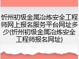 忻州初级金属冶炼安全工程师网上报名服务平台网址多少(忻州初级金属冶炼安全工程师报名网址)