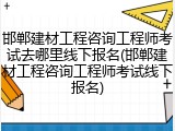 邯郸建材工程咨询工程师考试去哪里线下报名(邯郸建材工程咨询工程师考试线下报名)