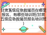 甘肃五级应急救援员在哪里报名，有哪些培训班(甘肃五级应急救援员报名培训班)