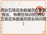 西安五级应急救援员在哪里报名,有哪些培训班(西安五级应急救援员报名培训班)