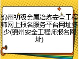 锦州初级金属冶炼安全工程师网上报名服务平台网址多少(锦州安全工程师报名网址)