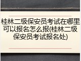 桂林二级保安员考试在哪里可以报名怎么报(桂林二级保安员考试报名处)