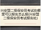 兴安盟二级保安员考试在哪里可以报名怎么报(兴安盟二级保安员考试报名处)