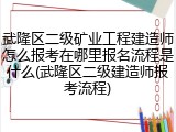 武隆区二级矿业工程建造师怎么报考在哪里报名流程是什么(武隆区二级建造师报考流程)
