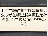 山西二级矿业工程建造师怎么报考在哪里报名流程是什么(山西二级建造师报考流程)