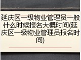 延庆区一级物业管理员一般什么时候报名大概时间(延庆区一级物业管理员报名时间)