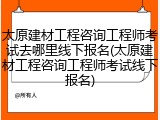 太原建材工程咨询工程师考试去哪里线下报名(太原建材工程咨询工程师考试线下报名)