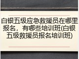 白银五级应急救援员在哪里报名,有哪些培训班(白银五级救援员报名培训班)