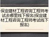 保定建材工程咨询工程师考试去哪里线下报名(保定建材工程咨询工程师考试线下报名)