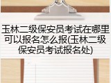 玉林二级保安员考试在哪里可以报名怎么报(玉林二级保安员考试报名处)