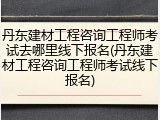 丹东建材工程咨询工程师考试去哪里线下报名(丹东建材工程咨询工程师考试线下报名)
