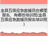 金昌五级应急救援员在哪里报名,有哪些培训班(金昌五级应急救援员报名培训班)