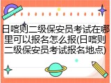 日喀则二级保安员考试在哪里可以报名怎么报(日喀则二级保安员考试报名地点)