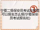 宁夏二级保安员考试在哪里可以报名怎么报(宁夏保安员考试报名处)