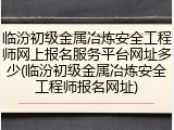 临汾初级金属冶炼安全工程师网上报名服务平台网址多少(临汾初级金属冶炼安全工程师报名网址)