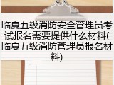 临夏五级消防安全管理员考试报名需要提供什么材料(临夏五级消防管理员报名材料)
