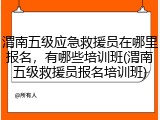 渭南五级应急救援员在哪里报名，有哪些培训班(渭南五级救援员报名培训班)