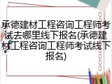 承德建材工程咨询工程师考试去哪里线下报名(承德建材工程咨询工程师考试线下报名)