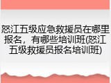怒江五级应急救援员在哪里报名,有哪些培训班(怒江五级救援员报名培训班)