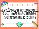 延安五级应急救援员在哪里报名，有哪些培训班(延安五级救援员报名培训班)