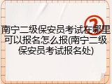 南宁二级保安员考试在哪里可以报名怎么报(南宁二级保安员考试报名处)