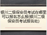 银川二级保安员考试在哪里可以报名怎么报(银川二级保安员考试报名处)