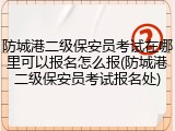 防城港二级保安员考试在哪里可以报名怎么报(防城港二级保安员考试报名处)