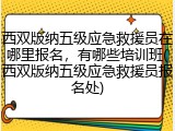 西双版纳五级应急救援员在哪里报名，有哪些培训班(西双版纳五级应急救援员报名处)