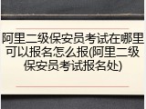 阿里二级保安员考试在哪里可以报名怎么报(阿里二级保安员考试报名处)