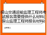 保山交通运输监理工程师考试报名需要提供什么材料(保山监理工程师报名材料)