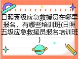日照五级应急救援员在哪里报名,有哪些培训班(日照五级应急救援员报名培训班)