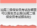 汕尾二级保安员考试在哪里可以报名怎么报(汕尾二级保安员考试报名处)