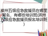 滨州五级应急救援员在哪里报名,有哪些培训班(滨州五级应急救援员报名培训班)