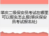 肇庆二级保安员考试在哪里可以报名怎么报(肇庆保安员考试报名处)