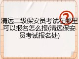 清远二级保安员考试在哪里可以报名怎么报(清远保安员考试报名处)