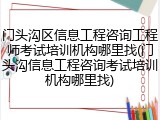 门头沟区信息工程咨询工程师考试培训机构哪里找(门头沟信息工程咨询考试培训机构哪里找)
