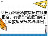 商丘五级应急救援员在哪里报名，有哪些培训班(商丘五级救援员报名培训班)