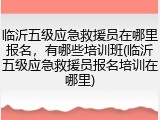 临沂五级应急救援员在哪里报名,有哪些培训班(临沂五级应急救援员报名培训在哪里)
