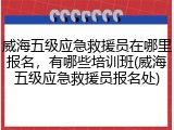 威海五级应急救援员在哪里报名，有哪些培训班(威海五级应急救援员报名处)