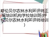呼伦贝尔农林水利环评师正规培训机构学校培训班(呼伦贝尔农林水利环评师培训)