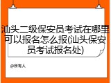 汕头二级保安员考试在哪里可以报名怎么报(汕头保安员考试报名处)