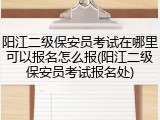 阳江二级保安员考试在哪里可以报名怎么报(阳江二级保安员考试报名处)