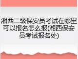 湘西二级保安员考试在哪里可以报名怎么报(湘西保安员考试报名处)