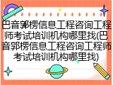 巴音郭楞信息工程咨询工程师考试培训机构哪里找(巴音郭楞信息工程咨询工程师考试培训机构哪里找)