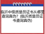 临沂中级质量员证书从哪里查询真伪？(临沂质量员证书查询真伪)