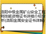 洛阳中级金属矿山安全工程师技能资格证书详细介绍分析(洛阳金属安全证书详解)