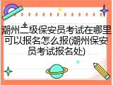 潮州二级保安员考试在哪里可以报名怎么报(潮州保安员考试报名处)