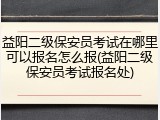 益阳二级保安员考试在哪里可以报名怎么报(益阳二级保安员考试报名处)